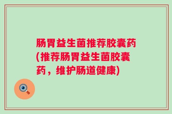 肠胃益生菌推荐胶囊药(推荐肠胃益生菌胶囊药,维护肠道健康) 肠胃益生菌推荐胶囊药(推荐肠胃益生菌胶囊药,维护肠道健康)