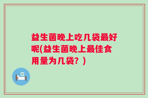 益生菌晚上吃几袋好呢(益生菌晚上佳食用量为几袋?) 益生菌晚上吃几袋好呢(益生菌晚上佳食用量为几袋?)