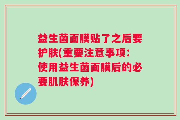 益生菌面膜贴了之后要护肤(重要注意事项:使用益生菌面膜后的必要保养) 益生菌面膜贴了之后要护肤(重要注意事项:使用益生菌面膜后的必要保养)