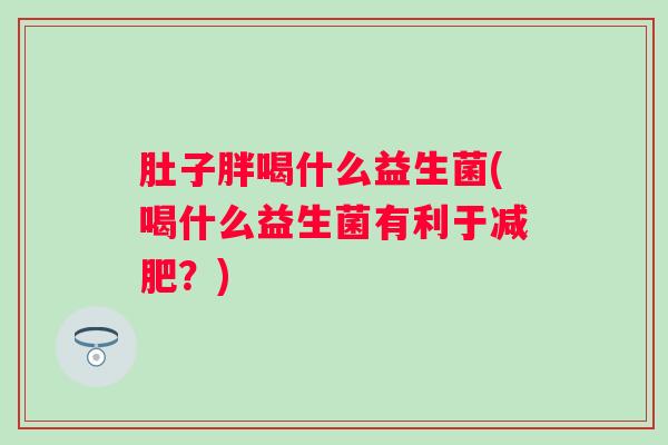 肚子胖喝什么益生菌(喝什么益生菌有利于?) 肚子胖喝什么益生菌(喝什么益生菌有利于?)