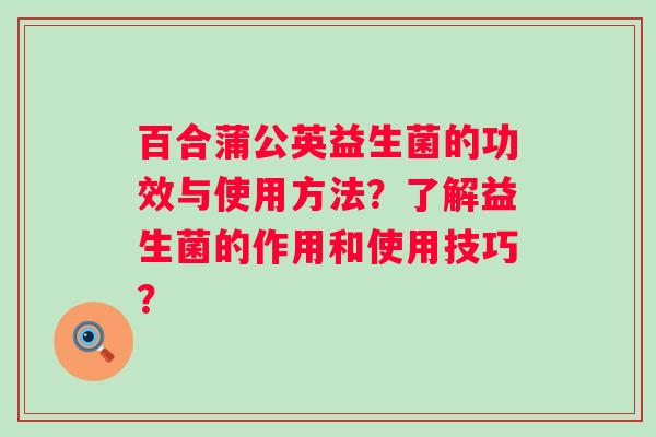 百合蒲公英益生菌的功效与使用方法?了解益生菌的作用和使用技巧? 百合蒲公英益生菌的功效与使用方法?了解益生菌的作用和使用技巧?