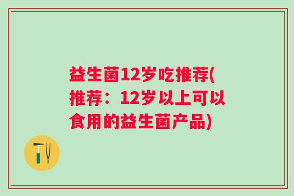 益生菌12岁吃推荐(推荐:12岁以上可以食用的益生菌产品) 益生菌12岁吃推荐(推荐:12岁以上可以食用的益生菌产品)