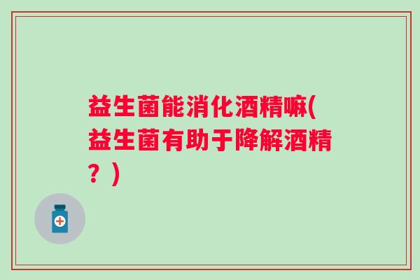 益生菌能消化酒精嘛(益生菌有助于降解酒精？)