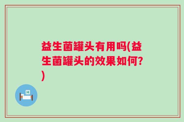 益生菌罐头有用吗(益生菌罐头的效果如何?) 益生菌罐头有用吗(益生菌罐头的效果如何?)