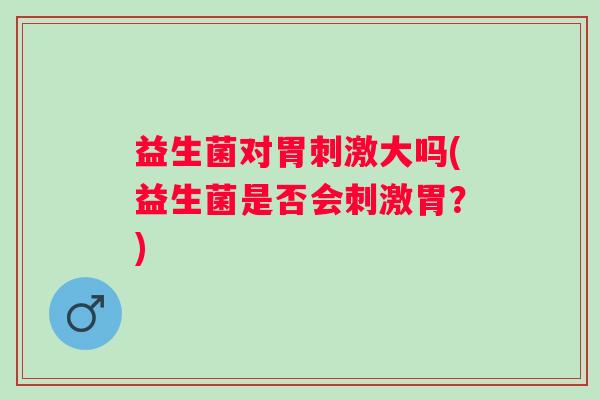 益生菌对胃刺激大吗(益生菌是否会刺激胃?) 益生菌对胃刺激大吗(益生菌是否会刺激胃?)