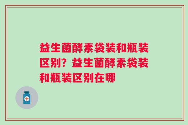 益生菌酵素袋装和瓶装区别?益生菌酵素袋装和瓶装区别在哪 益生菌酵素袋装和瓶装区别?益生菌酵素袋装和瓶装区别在哪