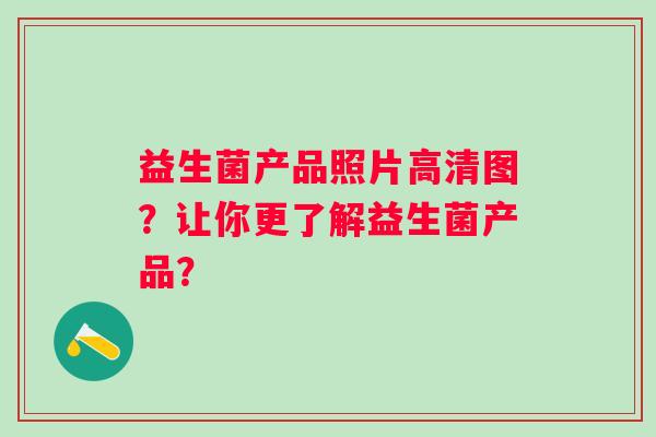 益生菌产品照片高清图?让你更了解益生菌产品? 益生菌产品照片高清图?让你更了解益生菌产品?