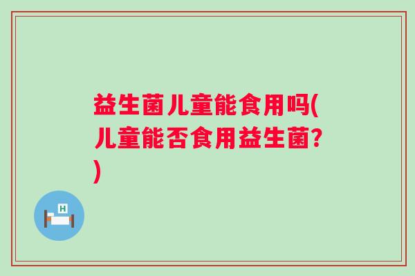 益生菌儿童能食用吗(儿童能否食用益生菌?) 益生菌儿童能食用吗(儿童能否食用益生菌?)