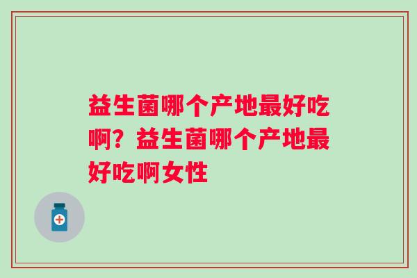 益生菌哪个产地好吃啊？益生菌哪个产地好吃啊女性