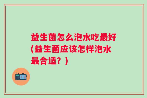 益生菌怎么泡水吃好(益生菌应该怎样泡水合适?) 益生菌怎么泡水吃好(益生菌应该怎样泡水合适?)