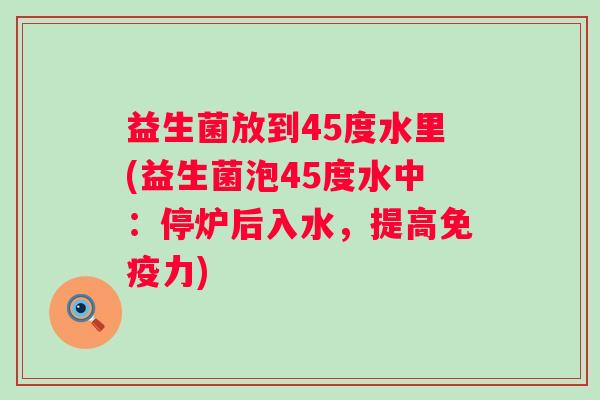 益生菌放到45度水里(益生菌泡45度水中:停炉后入水,提高力) 益生菌放到45度水里(益生菌泡45度水中:停炉后入水,提高力)