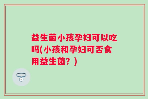 益生菌小孩孕妇可以吃吗(小孩和孕妇可否食用益生菌？)