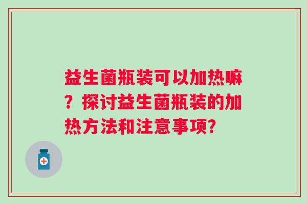 益生菌瓶装可以加热嘛?探讨益生菌瓶装的加热方法和注意事项? 益生菌瓶装可以加热嘛?探讨益生菌瓶装的加热方法和注意事项?