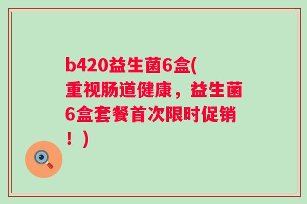 b420益生菌6盒(重视肠道健康，益生菌6盒套餐首次限时促销！)