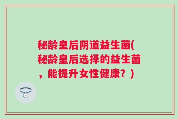 秘龄皇后益生菌(秘龄皇后选择的益生菌，能提升女性健康？)