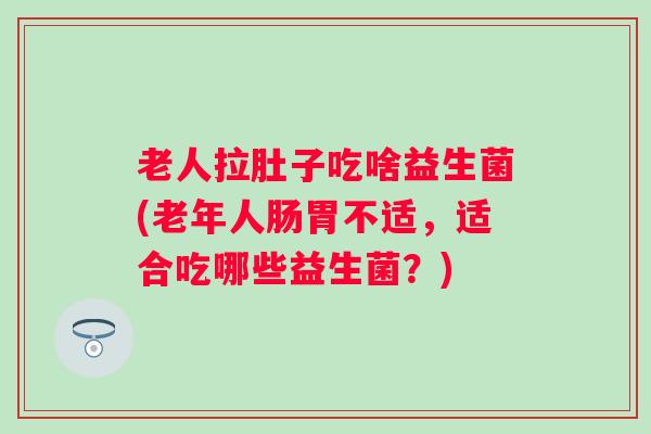 老人拉肚子吃啥益生菌(老年人肠胃不适，适合吃哪些益生菌？)