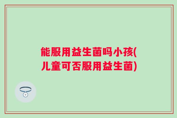 能服用益生菌吗小孩(儿童可否服用益生菌) 能服用益生菌吗小孩(儿童可否服用益生菌)