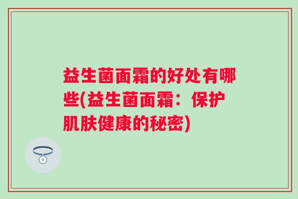 益生菌面霜的好处有哪些(益生菌面霜:保护健康的秘密) 益生菌面霜的好处有哪些(益生菌面霜:保护健康的秘密)