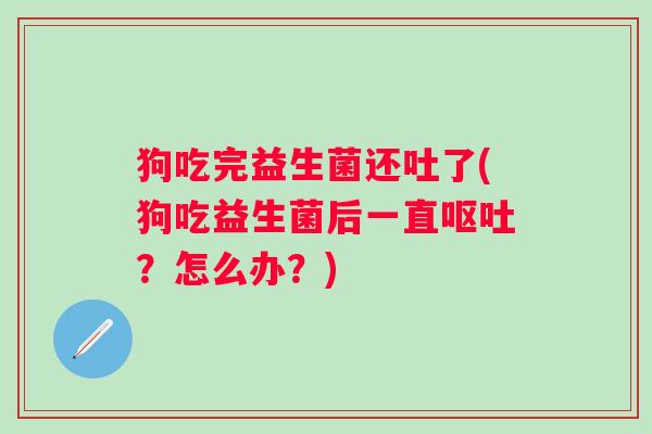 狗吃完益生菌还吐了(狗吃益生菌后一直?怎么办?) 狗吃完益生菌还吐了(狗吃益生菌后一直?怎么办?)