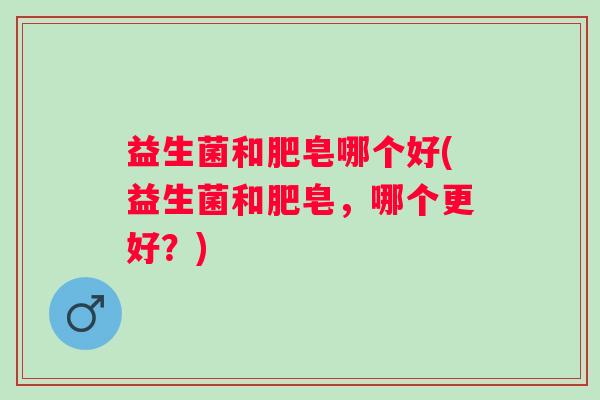 益生菌和肥皂哪个好(益生菌和肥皂,哪个更好?) 益生菌和肥皂哪个好(益生菌和肥皂,哪个更好?)