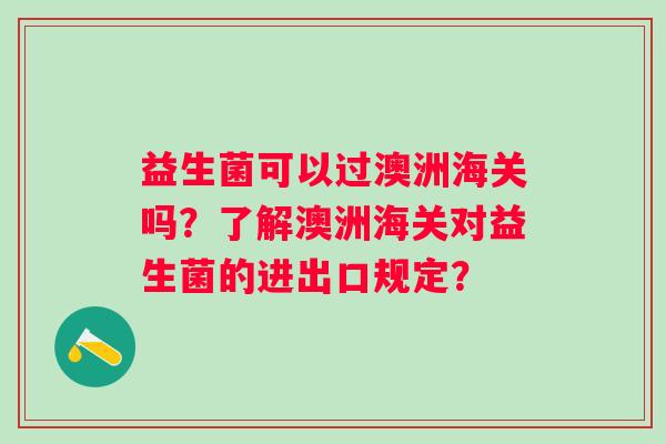益生菌可以过澳洲海关吗?了解澳洲海关对益生菌的进出口规定? 益生菌可以过澳洲海关吗?了解澳洲海关对益生菌的进出口规定?