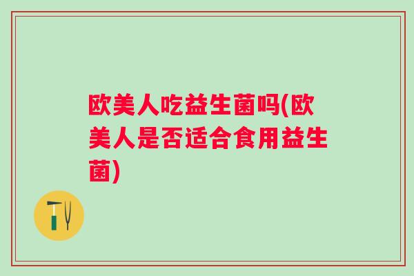 欧美人吃益生菌吗(欧美人是否适合食用益生菌) 欧美人吃益生菌吗(欧美人是否适合食用益生菌)