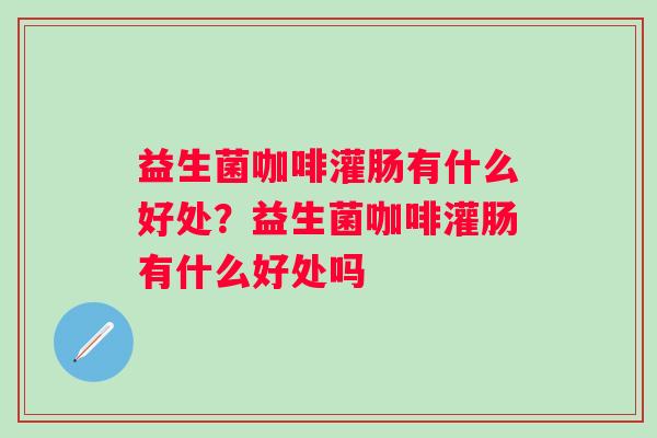 益生菌咖啡灌肠有什么好处?益生菌咖啡灌肠有什么好处吗 益生菌咖啡灌肠有什么好处?益生菌咖啡灌肠有什么好处吗