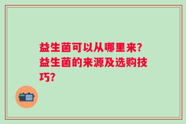 益生菌可以从哪里来?益生菌的来源及选购技巧? 益生菌可以从哪里来?益生菌的来源及选购技巧?
