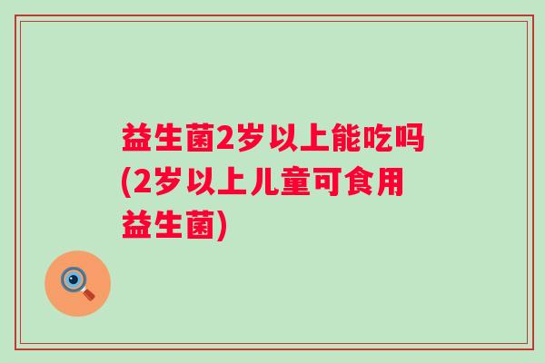 益生菌2岁以上能吃吗(2岁以上儿童可食用益生菌) 益生菌2岁以上能吃吗(2岁以上儿童可食用益生菌)