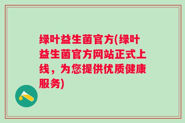 绿叶益生菌官方(绿叶益生菌官方网站正式上线，为您提供优质健康服务)