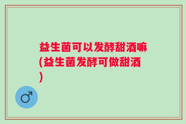 益生菌可以发酵甜酒嘛(益生菌发酵可做甜酒)