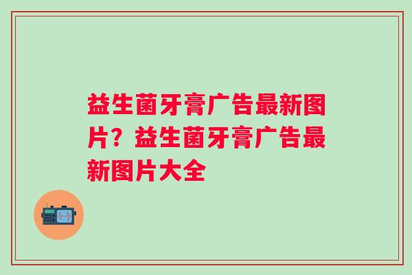 益生菌牙膏广告新图片?益生菌牙膏广告新图片大全 益生菌牙膏广告新图片?益生菌牙膏广告新图片大全