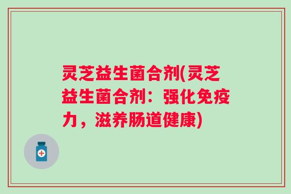 灵芝益生菌合剂(灵芝益生菌合剂:强化力,滋养肠道健康) 灵芝益生菌合剂(灵芝益生菌合剂:强化力,滋养肠道健康)