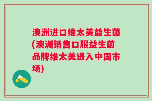 澳洲进口维太美益生菌(澳洲销售口服益生菌品牌维太美进入中国市场)