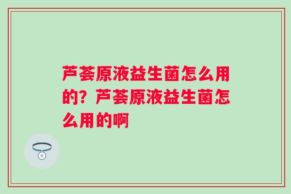 芦荟原液益生菌怎么用的？芦荟原液益生菌怎么用的啊