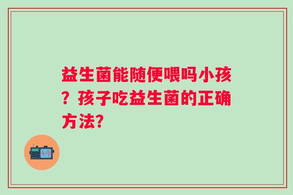 益生菌能随便喂吗小孩?孩子吃益生菌的正确方法? 益生菌能随便喂吗小孩?孩子吃益生菌的正确方法?