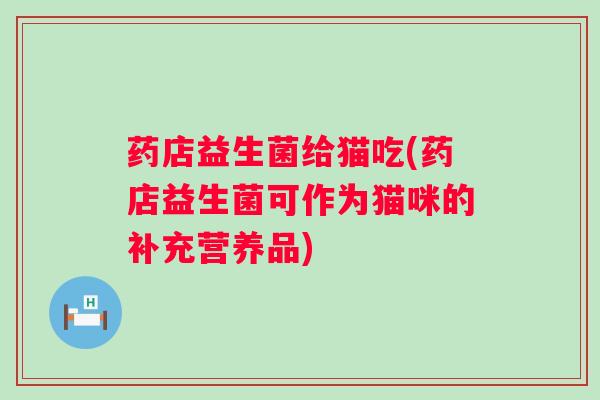 药店益生菌给猫吃(药店益生菌可作为猫咪的补充营养品)