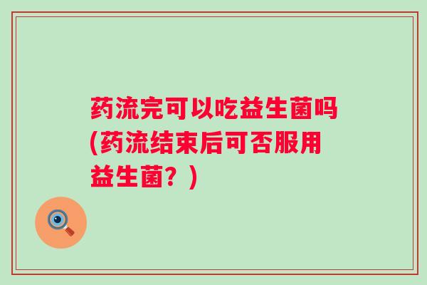药流完可以吃益生菌吗(药流结束后可否服用益生菌？)
