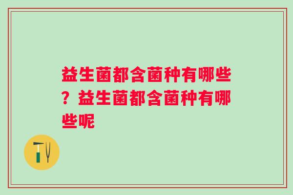 益生菌都含菌种有哪些?益生菌都含菌种有哪些呢 益生菌都含菌种有哪些?益生菌都含菌种有哪些呢