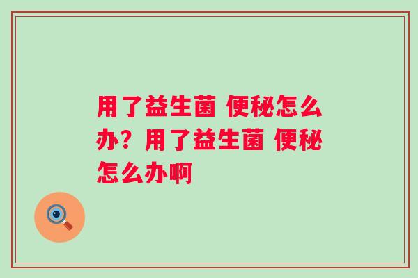 用了益生菌 便秘怎么办？用了益生菌 便秘怎么办啊