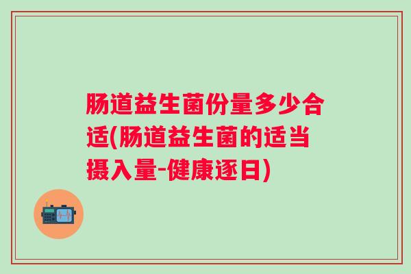 肠道益生菌份量多少合适(肠道益生菌的适当摄入量-健康逐日) 肠道益生菌份量多少合适(肠道益生菌的适当摄入量-健康逐日)