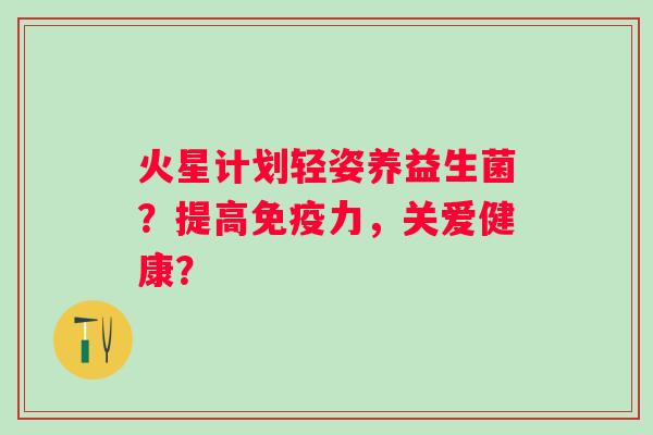 火星计划轻姿养益生菌?提高力,关爱健康? 火星计划轻姿养益生菌?提高力,关爱健康?