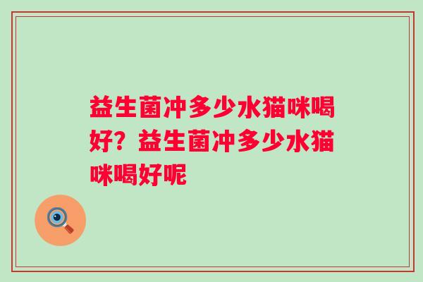 益生菌冲多少水猫咪喝好?益生菌冲多少水猫咪喝好呢 益生菌冲多少水猫咪喝好?益生菌冲多少水猫咪喝好呢