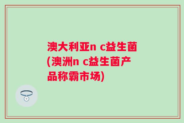 澳大利亚n c益生菌(澳洲n c益生菌产品称霸市场)