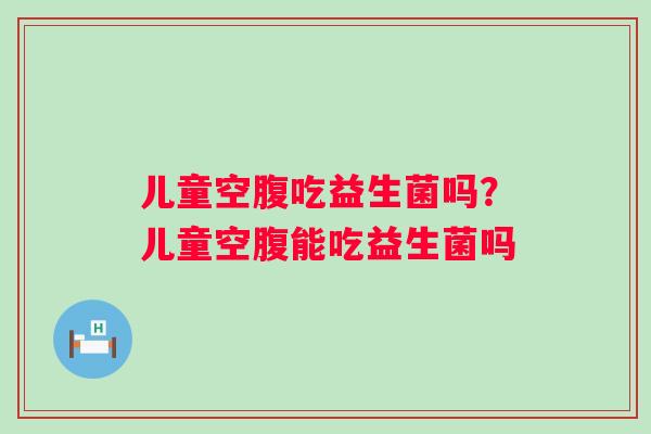 儿童空腹吃益生菌吗?儿童空腹能吃益生菌吗 儿童空腹吃益生菌吗?儿童空腹能吃益生菌吗