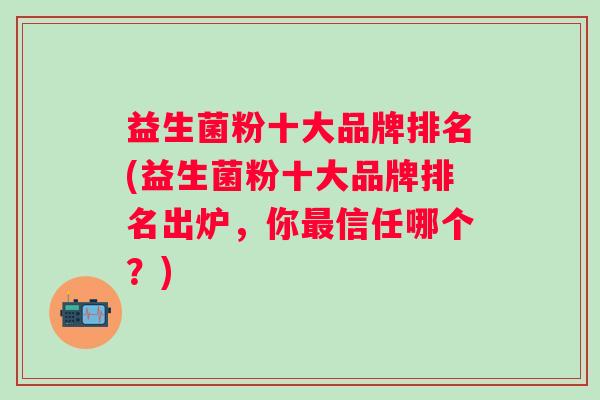 益生菌粉十大品牌排名(益生菌粉十大品牌排名出炉,你信任哪个?) 益生菌粉十大品牌排名(益生菌粉十大品牌排名出炉,你信任哪个?)