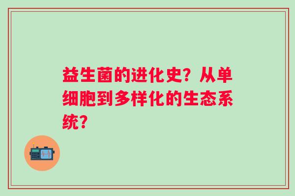 益生菌的进化史?从单细胞到多样化的生态系统? 益生菌的进化史?从单细胞到多样化的生态系统?