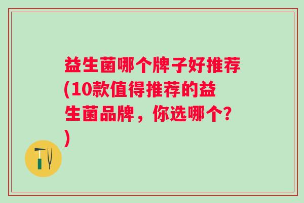 益生菌哪个牌子好推荐(10款值得推荐的益生菌品牌,你选哪个?) 益生菌哪个牌子好推荐(10款值得推荐的益生菌品牌,你选哪个?)