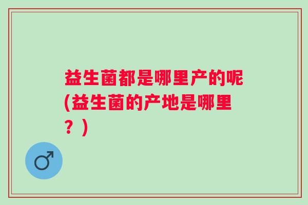 益生菌都是哪里产的呢(益生菌的产地是哪里？)