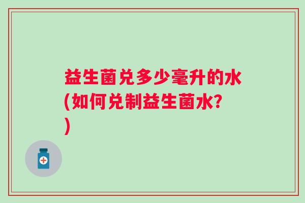 益生菌兑多少毫升的水(如何兑制益生菌水?) 益生菌兑多少毫升的水(如何兑制益生菌水?)